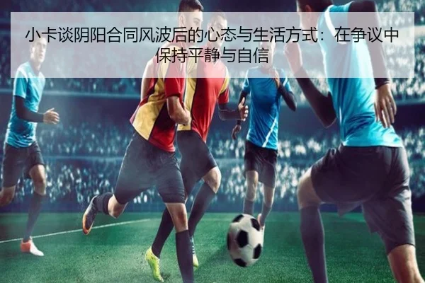 小卡谈阴阳合同风波后的心态与生活方式：在争议中保持平静与自信